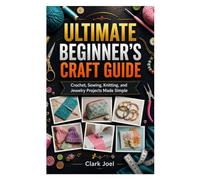ULTIMATE BEGINNER’S CRAFT GUIDE: Crochet, Sewing, Knitting, and Jewelry Projects Made Simple