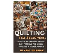QUILTING FOR BEGINNERS: A GUIDE TO MASTERING PATCHWORK, QUILT PATTERNS, AND SEWING TECHNIQUES WITH EASY PROJECTS: LEARN ESSENTIAL QUILTING SKILLS, ... CREATE STUNNING HANDMADE QUILTS FROM SCRATCH
