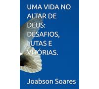 UMA VIDA NO ALTAR DE DEUS: DESAFIOS, LUTAS E VITÓRIAS.