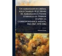 Un ambassadeur libÃ(c)ral sous Charles IX et Henri III. Ambassades à Venise d'Arnaud du Ferrier d'après sa correspondance inÃ(c)dite, 1563-1567, 1570-1582