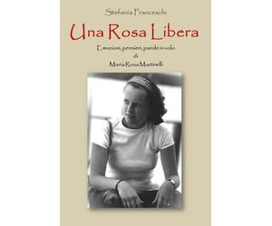 UNA ROSA LIBERA: EMOZIONI, PENSIERI, PAROLE IN VOLO DI MARIA ROSA MARTINELLI