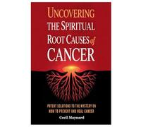Uncovering the Spiritual Root Causes of Cancer: Potent Solutions to the Mystery on How to Prevent and Heal Cancer
