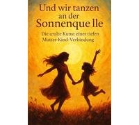 Und wir tanzen an der Sonnenquelle: Die uralte Kunst einer tiefen Mutter-Kind-Verbindung