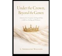 Under The Crown and Beyond The Gown: A Journey from Acceptance-Seeking and Abuse to Self-Love, Healing, and Wholeness