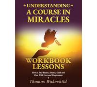 Understanding A Course In Miracles Workbook Lessons: How to End Blame, Shame, Guilt and Fear With Love and Forgiveness
