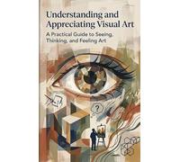 Understanding and Appreciating Visual Art: A Practical Guide to Seeing, Thinking, and Feeling Art