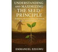 UNDERSTANDING AND MAXIMIZING THE SEED PRINCIPLE: (Unlocking the Universal Law for Growth, Impact, and Lasting Legacy)