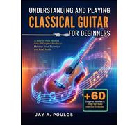 UNDERSTANDING AND PLAYING CLASSICAL GUITAR FOR BEGINNERS: A Step-by-Step Method with 60 Original Studies to Develop Your Technique and Read Music