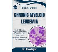 Understanding Chronic Myeloid Leukemia: Control Disease Progression And Live Well With Practical Guidance On Diagnosis, Treatment, And Monitoring