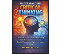 Understanding Critical Thinking: Master the Essential Skills to Think Clearly, Make Better Decisions, and Solve Complex Problems in an Age of Information Overload