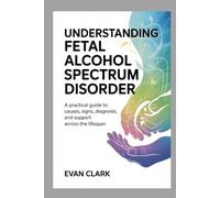 UNDERSTANDING FETAL ALCOHOL SPECTRUM DISORDER: A Practical Guide to Causes, Signs, Diagnosis, and Support Across the Lifespan