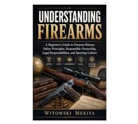 Understanding Firearms: A Beginner's Guide to Firearm History, Safety Principles, Responsible Ownership, Legal Responsibilities, and Sporting Culture
