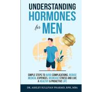 Understanding Hormones for Men: Simple Steps to Avoid Complications, Reduce Medical Expenses, Decrease Stress and Live a Healthy & Proactive Life
