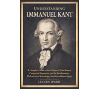 Understanding Immanuel Kant: A Complete Guide to the Critique of Pure Reason, Categorical Imperative, and the Revolutionary Philosophy of Knowledge, Morality, and Human Dignity
