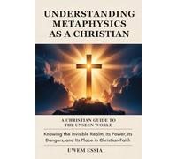 UNDERSTANDING METAPHYSICS AS A CHRISTIAN: A Christian Guide to the Unseen World: Knowing the Invisible Realm, Its Power, Its Dangers, and Its Place in Christian Faith