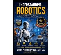 UNDERSTANDING ROBOTICS: How Intelligent Machines Are Changing Work, Industry, Healthcare, and Everyday Life