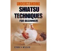 UNDERSTANDING SHIATSU TECHNIQUES FOR BEGINNERS: Mastering The Art Of Restorative Bodywork To Relieve Tension, Promote Healing, And Improve Vitality
