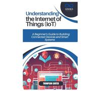 UNDERSTANDING THE INTERNET OF THINGS (IOT): A Beginner’s Guide to Building Connected Devices and Smart Systems