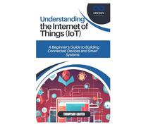 UNDERSTANDING THE INTERNET OF THINGS (IOT): A Beginner’s Guide to Building Connected Devices and Smart Systems