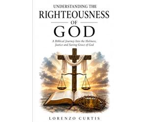 UNDERSTANDING THE RIGHTEOUSNESS OF GOD: A Biblical Journey Into the Holiness, Justice and Saving Grace of God