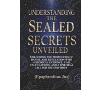 Understanding the Sealed Secrets Unveiled: Unlocking the Prophecies of Daniel and Revelation with Historical Evidence, Time Calculations, and a Spiritual Call for the End Times