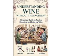 Understanding Wine Without the Snobbery: A Practical Guide to Tasting, Choosing, and Enjoying Wine