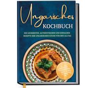 Ungarisches Kochbuch: Die leckersten, authentischen und einfachen Rezepte der ungarischen Küche für den Alltag - inkl. Getränken, Brotrezepten, Salaten, Suppen, Desserts u.v.m.