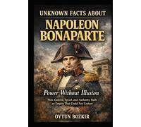 Unknown Facts About Napoleon Bonaparte: Power Without Illusion - How Control, Speed, and Authority Built an Empire That Could Not Endure