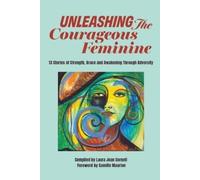 Unleashing the Courageous Feminine: 13 Stories of Strength, Grace and Awakening Through Adversity