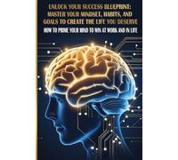 Unlock Your Success Blueprint: Master Your Mindset, Habits, and Goals to Create the Life You Deserve: How to Prime Your Mind to Win at Work and in Life
