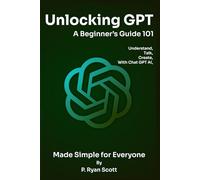 Unlocking GPT: A Beginner’s Guide 101: Understand, Talk, and Create with Chat GPT AI - Made Simple for Everyone