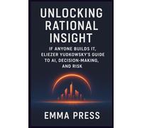 Unlocking Rational Insight: If Anyone Builds It, Eliezer Yudkowsky’s Guide to AI, Decision-Making, and Risk: Understanding Intelligence, Alignment, and the High Stakes of Tomorrow