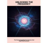 Unlocking The Frequency: The Secret Ingredient For Success And Rapid Manifestation