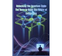 Unlocking the Quantum Code: The Race to Build the Future of Computing: How Quantum Computers Are Rewriting the Rules of Science, Security, and the World as We Know It