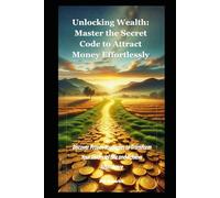 Unlocking Wealth: Master the Secret Code to Attract Money Effortlessly: Discover Proven Strategies to Transform Your Financial Life and Achieve Abundance