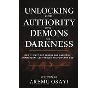 Unlocking Your Authority Over Demons and Darkness: How to Cast Out Demons and Overcome Spiritual Battles Through the Power of God
