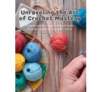 Unraveling the Art of Crochet Mastery: A Comprehensive Guide to Mastering Craft with Detailed Step by Step Instructions and Techniques in this Book