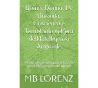 Uomo, Donna, IA: Umanità, Coscienza e Tecnologia nell'era dell’Intelligenza Artificiale: Manuale per navigare il futuro restando pienamente umani