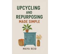 Upcycling and Repurposing Made Simple: The Complete Guide to Transforming Everyday Waste into Beautiful, Functional, and Sustainable Creations