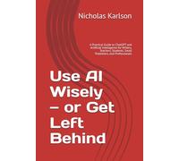 Use AI Wisely - or Get Left Behind: A Practical Guide to ChatGPT and Artificial Intelligence for Writers, Teachers, Students, Small Publishers, and Professionals