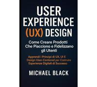 User Experience (UX) Design: Come Creare Prodotti Che Piacciono e Fidelizzano gli Utenti: Apprendi i Principi di UX, UI e Design User-Centered per Costruire Esperienze Digitali di Successo