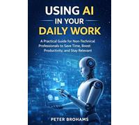 USING AI IN YOUR DAILY WORK: A Practical Guide for Non-Technical Professionals to Save Time, Boost Productivity, and Stay Relevant