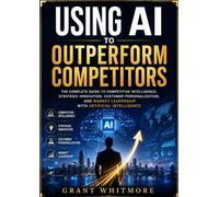 Using AI to Outperform Competitors: The Complete Guide to Competitive Intelligence, Strategic Innovation, Customer Personalization, and Market Leadership with Artificial Intelligence