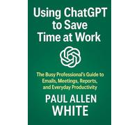 Using ChatGPT to Save Time at Work: The Busy Professional’s Guide to Emails, Meetings, Reports, and Everyday Productivity