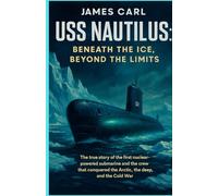 USS Nautilus: Beneath the Ice, Beyond the Limits: The True Story of the First Nuclear-Powered Submarine and the Crew That Conquered the Arctic, the Deep, and the Cold War
