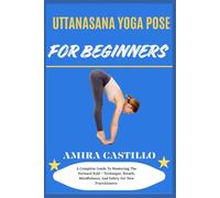 UTTANASANA YOGA POSE FOR BEGINNERS: A Complete Guide To Mastering The Forward Fold - Technique, Breath, Mindfulness, And Safety For New Practitioners
