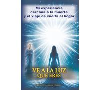 VE A LA LUZ QUE ERES: Mi experiencia cercana a la muerte y el viaje de vuelta al hogar