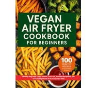 Vegan Air Fryer Cookbook for Beginners: 100 Healthy Recipes from Breakfast to Dessert. Offering Easy Prep, Crispy Texture Low in Oil, Essential Equipment Tips for Success Every Time