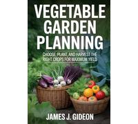 Vegetable Garden Planning: Choose, Plant, and Harvest the Right Crops for Maximum Yield