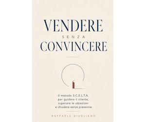 Vendere senza convincere: Il metodo S.C.E.L.T.A. per guidare il cliente, superare le obiezioni e chiudere senza pressione
